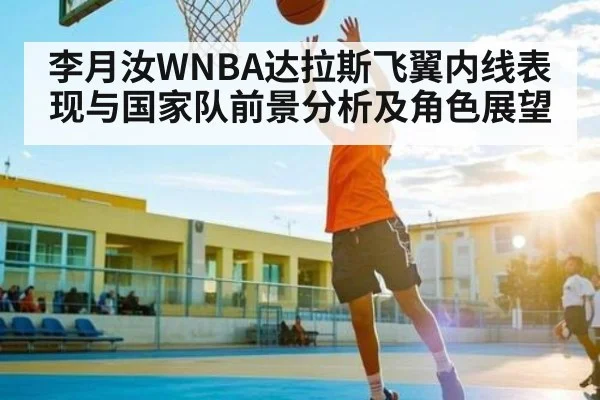 李月汝WNBA达拉斯飞翼内线表现与国家队前景分析及角色展望