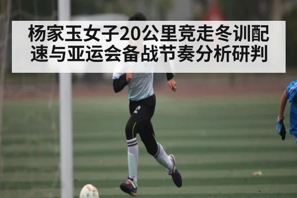 杨家玉女子20公里竞走冬训配速与亚运会备战节奏分析研判 - kaiyun